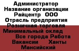 Администратор › Название организации ­ Райцентр, ООО › Отрасль предприятия ­ Розничная торговля › Минимальный оклад ­ 23 000 - Все города Работа » Вакансии   . Ханты-Мансийский,Нефтеюганск г.